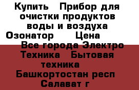Купить : Прибор для очистки продуктов,воды и воздуха.Озонатор    › Цена ­ 25 500 - Все города Электро-Техника » Бытовая техника   . Башкортостан респ.,Салават г.